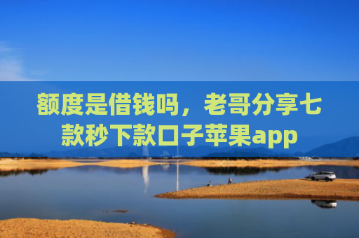 额度是借钱吗，老哥分享七款秒下款口子苹果app