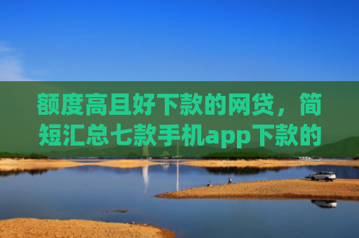 额度高且好下款的网贷，简短汇总七款手机app下款的口子