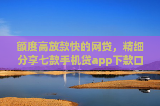 额度高放款快的网贷，精细分享七款手机贷app下款口子