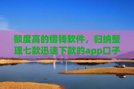额度高的借钱软件，归纳整理七款迅速下款的app口子