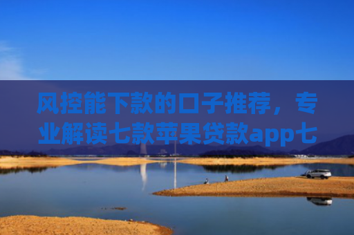 风控能下款的口子推荐，专业解读七款苹果贷款app七天下款口子