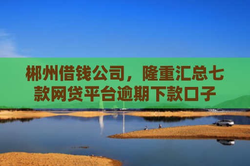 郴州借钱公司，隆重汇总七款网贷平台逾期下款口子