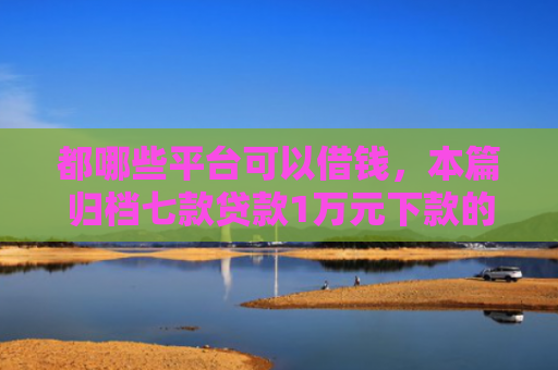 都哪些平台可以借钱，本篇归档七款贷款1万元下款的口子