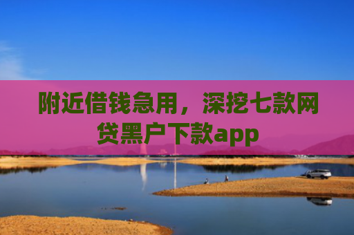 附近借钱急用，深挖七款网贷黑户下款app
