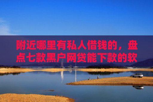 附近哪里有私人借钱的，盘点七款黑户网贷能下款的软件