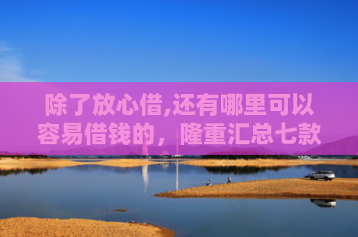 除了放心借,还有哪里可以容易借钱的，隆重汇总七款购物平台可以下款的口子