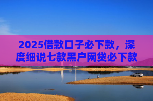 2025借款口子必下款，深度细说七款黑户网贷必下款口子