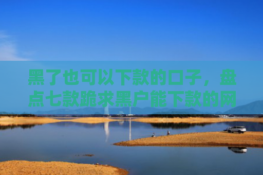 黑了也可以下款的口子，盘点七款跪求黑户能下款的网贷