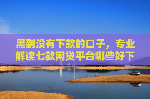 黑到没有下款的口子，专业解读七款网贷平台哪些好下款黑户