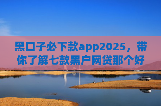 黑口子必下款app2025，带你了解七款黑户网贷那个好容易下款