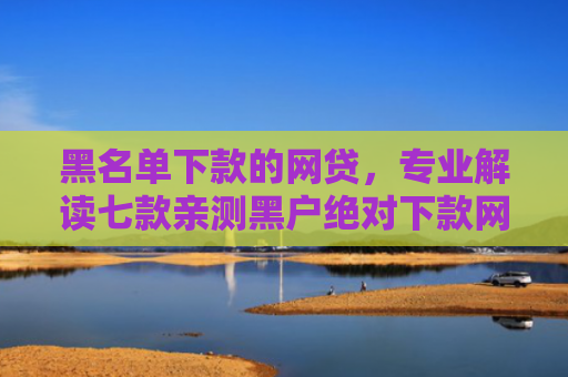 黑名单下款的网贷，专业解读七款亲测黑户绝对下款网贷