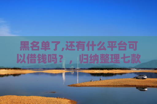黑名单了,还有什么平台可以借钱吗？，归纳整理七款小额网贷黑户保下款的