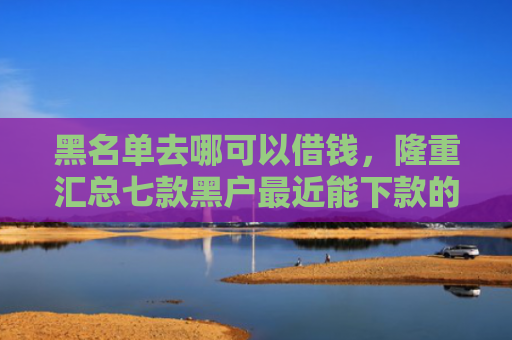 黑名单去哪可以借钱，隆重汇总七款黑户最近能下款的网贷