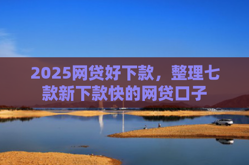 2025网贷好下款，整理七款新下款快的网贷口子