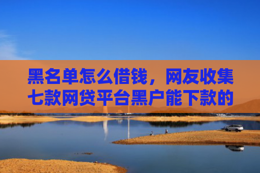 黑名单怎么借钱，网友收集七款网贷平台黑户能下款的