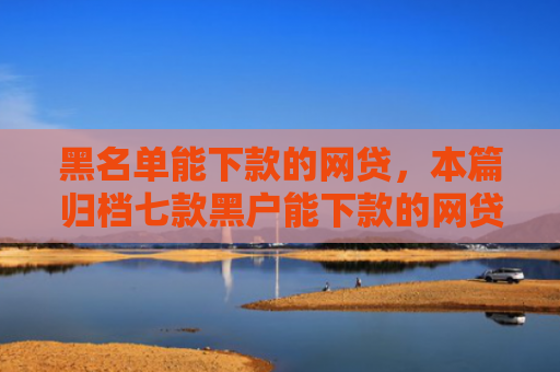 黑名单能下款的网贷，本篇归档七款黑户能下款的网贷贷款