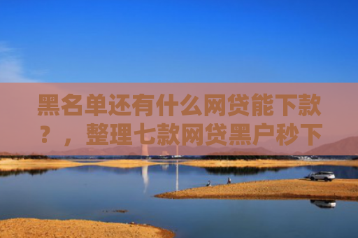 黑名单还有什么网贷能下款？，整理七款网贷黑户秒下款大口子
