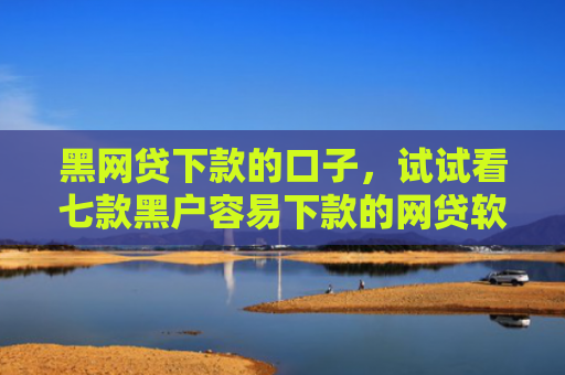 黑网贷下款的口子，试试看七款黑户容易下款的网贷软件