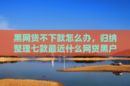黑网贷不下款怎么办，归纳整理七款最近什么网贷黑户好下款