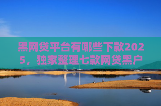 黑网贷平台有哪些下款2025，独家整理七款网贷黑户还有下款的吗