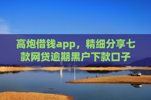 高炮借钱app，精细分享七款网贷逾期黑户下款口子