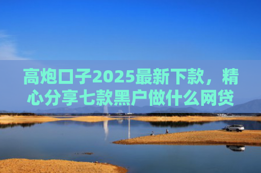 高炮口子2025最新下款，精心分享七款黑户做什么网贷能下款