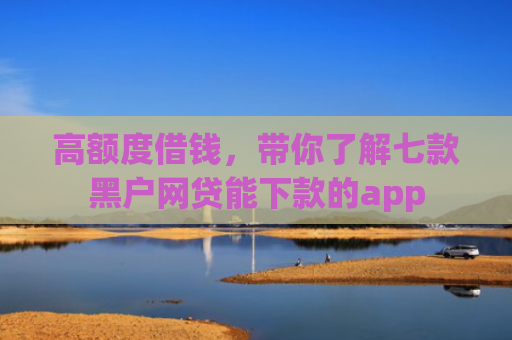 高额度借钱，带你了解七款黑户网贷能下款的app