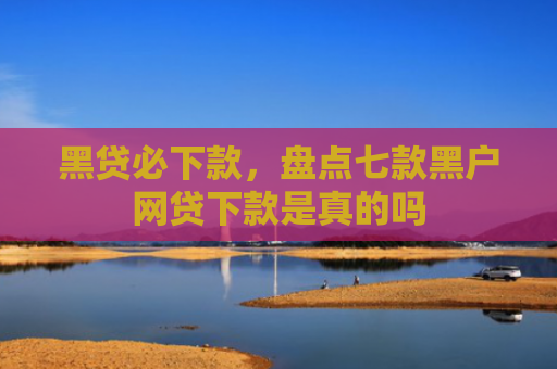 黑贷必下款，盘点七款黑户网贷下款是真的吗