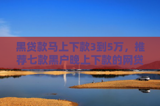 黑贷款马上下款3到5万，推荐七款黑户晚上下款的网贷