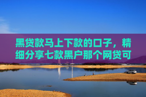 黑贷款马上下款的口子，精细分享七款黑户那个网贷可以下款