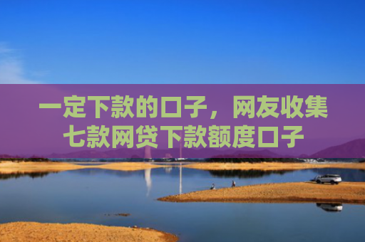 一定下款的口子，网友收集七款网贷下款额度口子