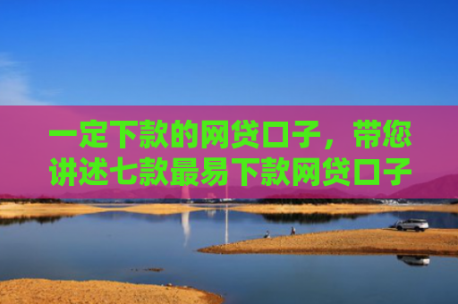 一定下款的网贷口子，带您讲述七款最易下款网贷口子