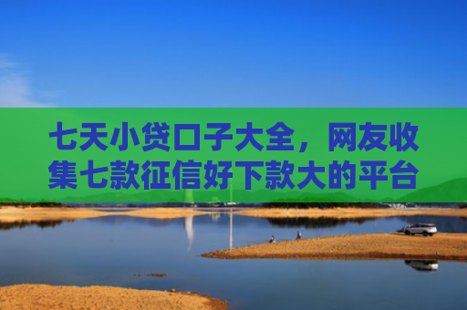 七天小贷口子大全，网友收集七款征信好下款大的平台