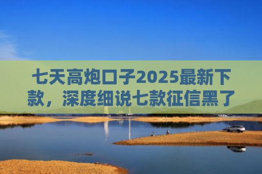 七天高炮口子2025最新下款，深度细说七款征信黑了下款的平台