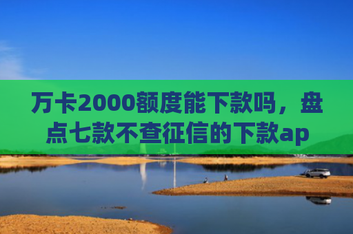 万卡2000额度能下款吗，盘点七款不查征信的下款app