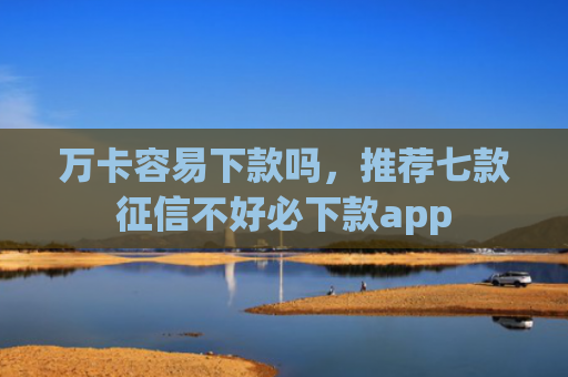 万卡容易下款吗，推荐七款征信不好必下款app