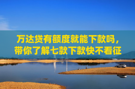 万达贷有额度就能下款吗，带你了解七款下款快不看征信app
