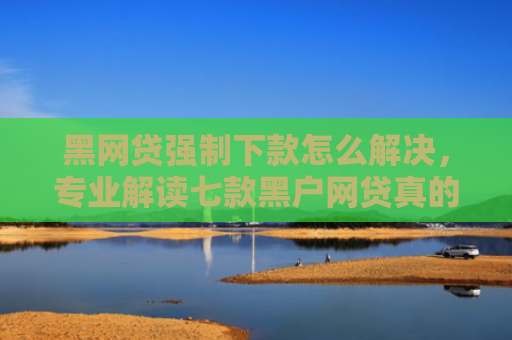 黑网贷强制下款怎么解决，专业解读七款黑户网贷真的能下款吗