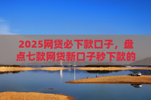 2025网贷必下款口子，盘点七款网贷新口子秒下款的