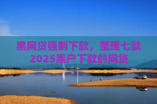黑网贷强制下款，整理七款2025黑户下款的网贷