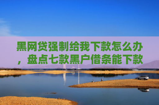 黑网贷强制给我下款怎么办，盘点七款黑户借条能下款的网贷