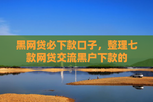 黑网贷必下款口子，整理七款网贷交流黑户下款的