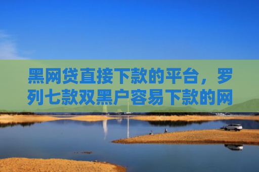 黑网贷直接下款的平台，罗列七款双黑户容易下款的网贷