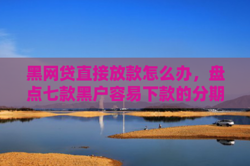 黑网贷直接放款怎么办，盘点七款黑户容易下款的分期网贷