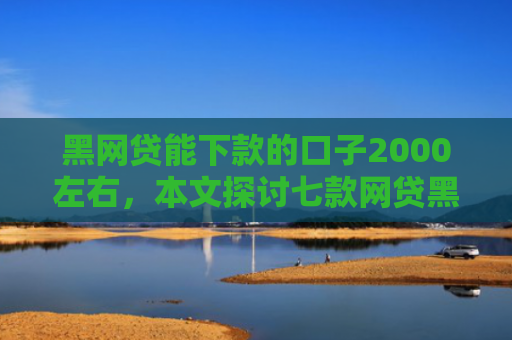 黑网贷能下款的口子2000左右，本文探讨七款网贷黑户好下款的口子