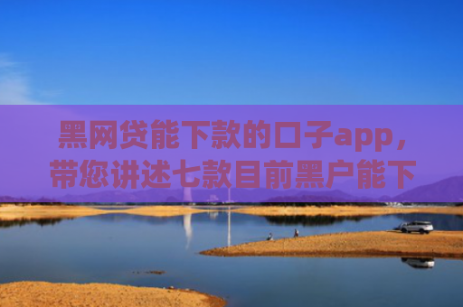 黑网贷能下款的口子app，带您讲述七款目前黑户能下款的网贷