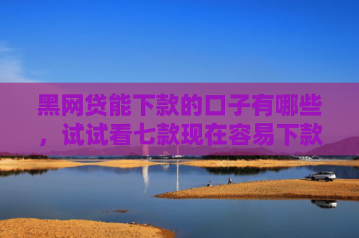黑网贷能下款的口子有哪些，试试看七款现在容易下款的黑户网贷