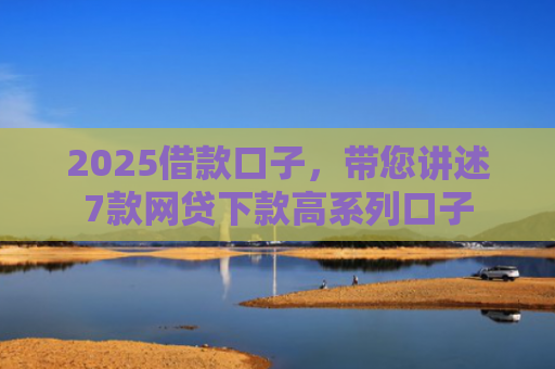 2025借款口子，带您讲述7款网贷下款高系列口子