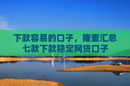 下款容易的口子，隆重汇总七款下款稳定网贷口子