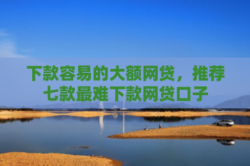 下款容易的大额网贷，推荐七款最难下款网贷口子